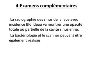 4-Examens complémentaires
La radiographie des sinus de la face avec
incidence Blondeau va montrer une opacité
totale ou partielle de la cavité sinusienne.
La bactériologie et le scanner peuvent être
également réalisés.
 