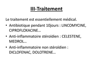 III-Traitement
Le traitement est essentiellement médical.
• Antibiotique pendant 10jours : LINCOMYCINE,
CIPROFLOXACINE…
• Anti-inflammatoire stéroïdien : CELESTENE,
MEDROL…
• Anti-inflammatoire non stéroïdien :
DICLOFENAC, DOLOTRENE…
 