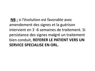 NB : si l’évolution est favorable avec
amendement des signes et la guérison
intervient en 3 -6 semaines de traitement. Si
persistance des signes malgré un traitement
bien conduit, REFERER LE PATIENT VERS UN
SERVICE SPECIALISE EN ORL.
 