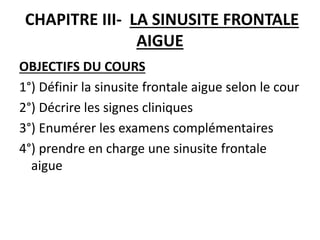 CHAPITRE III- LA SINUSITE FRONTALE
AIGUE
OBJECTIFS DU COURS
1°) Définir la sinusite frontale aigue selon le cour
2°) Décrire les signes cliniques
3°) Enumérer les examens complémentaires
4°) prendre en charge une sinusite frontale
aigue
 