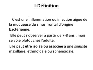 I-Définition
C’est une inflammation ou infection aigue de
la muqueuse du sinus frontal d’origine
bactérienne.
Elle peut s’observer à partir de 7-8 ans ; mais
se voie plutôt chez l’adulte.
Elle peut être isolée ou associée à une sinusite
maxillaire, ethmoïdale ou sphénoïdale.
 