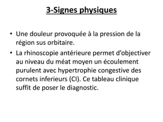 3-Signes physiques
• Une douleur provoquée à la pression de la
région sus orbitaire.
• La rhinoscopie antérieure permet d’objectiver
au niveau du méat moyen un écoulement
purulent avec hypertrophie congestive des
cornets inferieurs (CI). Ce tableau clinique
suffit de poser le diagnostic.
 