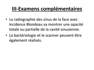 III-Examens complémentaires
• La radiographie des sinus de la face avec
incidence Blondeau va montrer une opacité
totale ou partielle de la cavité sinusienne.
• La bactériologie et le scanner peuvent être
également réalisés.
 