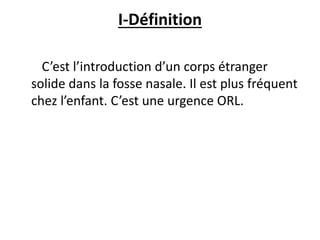 I-Définition
C’est l’introduction d’un corps étranger
solide dans la fosse nasale. Il est plus fréquent
chez l’enfant. C’est une urgence ORL.
 