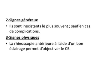 2-Signes généraux
• Ils sont inexistants le plus souvent ; sauf en cas
de complications.
3-Signes physiques
• La rhinoscopie antérieure à l’aide d’un bon
éclairage permet d’objectiver le CE.
 