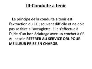 III-Conduite a tenir
Le principe de la conduite a tenir est
l’extraction du CE ; souvent difficile et ne doit
pas se faire a l’aveuglette. Elle s’effectue à
l’aide d’un bon éclairage avec un crochet à CE.
Au besoin REFERER AU SERVICE ORL POUR
MEILLEUR PRISE EN CHARGE.
 