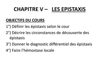 CHAPITRE V – LES EPISTAXIS
OBJECTIFS DU COURS
1°) Définir les épistaxis selon le cour
2°) Décrire les circonstances de découverte des
épistaxis
3°) Donner le diagnostic différentiel des épistaxis
4°) Faire l’hémostase locale
 