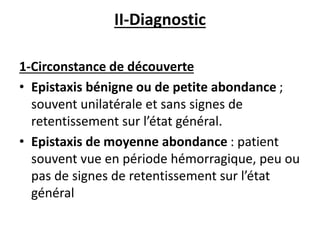 II-Diagnostic
1-Circonstance de découverte
• Epistaxis bénigne ou de petite abondance ;
souvent unilatérale et sans signes de
retentissement sur l’état général.
• Epistaxis de moyenne abondance : patient
souvent vue en période hémorragique, peu ou
pas de signes de retentissement sur l’état
général
 