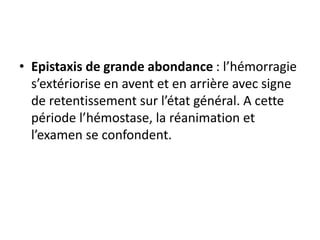 • Epistaxis de grande abondance : l’hémorragie
s’extériorise en avent et en arrière avec signe
de retentissement sur l’état général. A cette
période l’hémostase, la réanimation et
l’examen se confondent.
 
