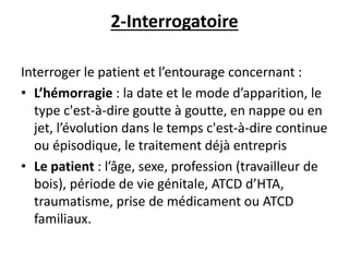 2-Interrogatoire
Interroger le patient et l’entourage concernant :
• L’hémorragie : la date et le mode d’apparition, le
type c'est-à-dire goutte à goutte, en nappe ou en
jet, l’évolution dans le temps c'est-à-dire continue
ou épisodique, le traitement déjà entrepris
• Le patient : l’âge, sexe, profession (travailleur de
bois), période de vie génitale, ATCD d’HTA,
traumatisme, prise de médicament ou ATCD
familiaux.
 