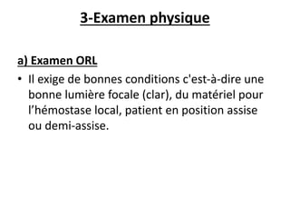 3-Examen physique
a) Examen ORL
• Il exige de bonnes conditions c'est-à-dire une
bonne lumière focale (clar), du matériel pour
l’hémostase local, patient en position assise
ou demi-assise.
 