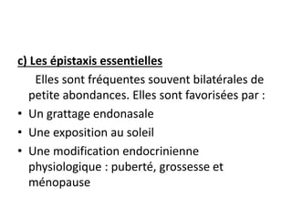 c) Les épistaxis essentielles
Elles sont fréquentes souvent bilatérales de
petite abondances. Elles sont favorisées par :
• Un grattage endonasale
• Une exposition au soleil
• Une modification endocrinienne
physiologique : puberté, grossesse et
ménopause
 