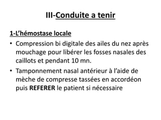 III-Conduite a tenir
1-L’hémostase locale
• Compression bi digitale des ailes du nez après
mouchage pour libérer les fosses nasales des
caillots et pendant 10 mn.
• Tamponnement nasal antérieur à l’aide de
mèche de compresse tassées en accordéon
puis REFERER le patient si nécessaire
 