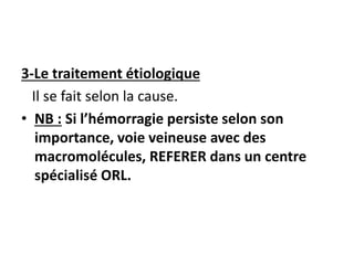 3-Le traitement étiologique
Il se fait selon la cause.
• NB : Si l’hémorragie persiste selon son
importance, voie veineuse avec des
macromolécules, REFERER dans un centre
spécialisé ORL.
 