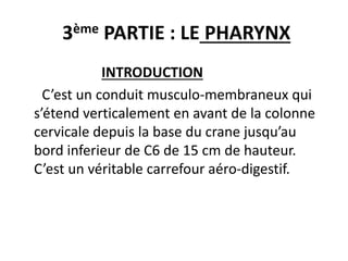 3ème PARTIE : LE PHARYNX
INTRODUCTION
C’est un conduit musculo-membraneux qui
s’étend verticalement en avant de la colonne
cervicale depuis la base du crane jusqu’au
bord inferieur de C6 de 15 cm de hauteur.
C’est un véritable carrefour aéro-digestif.
 
