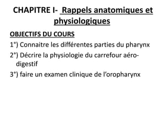 CHAPITRE I- Rappels anatomiques et
physiologiques
OBJECTIFS DU COURS
1°) Connaitre les différentes parties du pharynx
2°) Décrire la physiologie du carrefour aéro-
digestif
3°) faire un examen clinique de l’oropharynx
 
