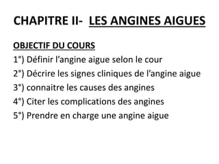 CHAPITRE II- LES ANGINES AIGUES
OBJECTIF DU COURS
1°) Définir l’angine aigue selon le cour
2°) Décrire les signes cliniques de l’angine aigue
3°) connaitre les causes des angines
4°) Citer les complications des angines
5°) Prendre en charge une angine aigue
 