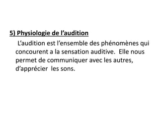 5) Physiologie de l’audition
L’audition est l’ensemble des phénomènes qui
concourent a la sensation auditive. Elle nous
permet de communiquer avec les autres,
d’apprécier les sons.
 