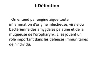 I-Définition
On entend par angine aigue toute
inflammation d’origine infectieuse, virale ou
bactérienne des amygdales palatine et de la
muqueuse de l’oropharynx. Elles jouent un
rôle important dans les défenses immunitaires
de l’individu.
 