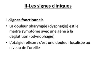 II-Les signes cliniques
1-Signes fonctionnels
• La douleur pharyngée (dysphagie) est le
maitre symptôme avec une gène à la
déglutition (odynophagie)
• L’otalgie reflexe : c’est une douleur localisée au
niveau de l’oreille
 
