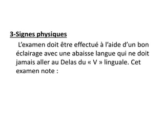 3-Signes physiques
L’examen doit être effectué à l’aide d’un bon
éclairage avec une abaisse langue qui ne doit
jamais aller au Delas du « V » linguale. Cet
examen note :
 