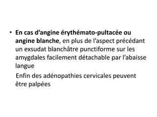 • En cas d’angine érythémato-pultacée ou
angine blanche, en plus de l’aspect précédant
un exsudat blanchâtre punctiforme sur les
amygdales facilement détachable par l’abaisse
langue
Enfin des adénopathies cervicales peuvent
être palpées
 
