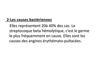 2-Les causes bactériennes
Elles représentent 20à 40% des cas. Le
streptocoque beta hémolytique, c’est le germe
le plus fréquemment en cause. Elles sont les
causes des angines érythémato-pultacées.
 