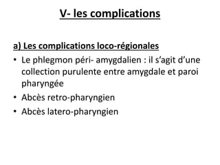 V- les complications
a) Les complications loco-régionales
• Le phlegmon péri- amygdalien : il s’agit d’une
collection purulente entre amygdale et paroi
pharyngée
• Abcès retro-pharyngien
• Abcès latero-pharyngien
 