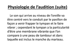 Physiologie de l’audition (suite)
Le son qui arrive au niveau de l’oreille va
être centré vers le conduit par le pavillon de
façon a venir frapper le tympan et le faire
vibrer ; cependant le tympan a la particularité
d’être une membrane vibrante que l’on
compare à une peau de tambour et dans
laquelle est inclus le manche du marteau.
 