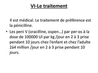 VI-Le traitement
Il est médical. Le traitement de préférence est
la pénicilline.
• Les peni V (oracilline, ospen…) par per-os à la
dose de 100000 UI par kg /jour en 2 à 3 prise
pendant 10 jours chez l’enfant et chez l’adulte
2à4 million /jour en 2 à 3 prise pendant 10
jours.
 