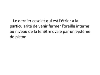 Le dernier osselet qui est l’étrier a la
particularité de venir fermer l’oreille interne
au niveau de la fenêtre ovale par un système
de piston
 