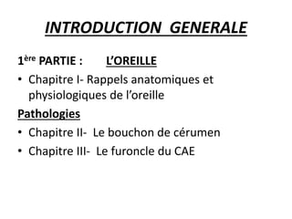 INTRODUCTION GENERALE
1ère PARTIE : L’OREILLE
• Chapitre I- Rappels anatomiques et
physiologiques de l’oreille
Pathologies
• Chapitre II- Le bouchon de cérumen
• Chapitre III- Le furoncle du CAE
 