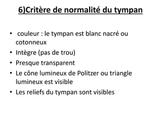 6)Critère de normalité du tympan
• couleur : le tympan est blanc nacré ou
cotonneux
• Intègre (pas de trou)
• Presque transparent
• Le cône lumineux de Politzer ou triangle
lumineux est visible
• Les reliefs du tympan sont visibles
 