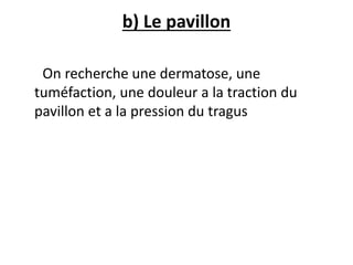 b) Le pavillon
On recherche une dermatose, une
tuméfaction, une douleur a la traction du
pavillon et a la pression du tragus
 
