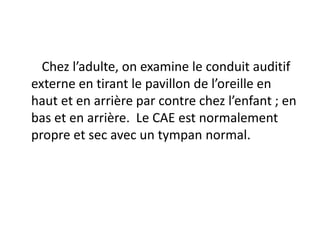 Chez l’adulte, on examine le conduit auditif
externe en tirant le pavillon de l’oreille en
haut et en arrière par contre chez l’enfant ; en
bas et en arrière. Le CAE est normalement
propre et sec avec un tympan normal.
 