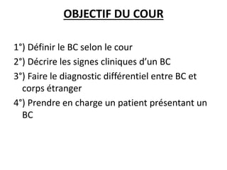 OBJECTIF DU COUR
1°) Définir le BC selon le cour
2°) Décrire les signes cliniques d’un BC
3°) Faire le diagnostic différentiel entre BC et
corps étranger
4°) Prendre en charge un patient présentant un
BC
 