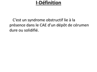 I-Définition
C’est un syndrome obstructif lie à la
présence dans le CAE d’un dépôt de cérumen
dure ou solidifié.
 