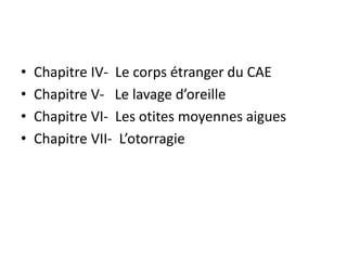 • Chapitre IV- Le corps étranger du CAE
• Chapitre V- Le lavage d’oreille
• Chapitre VI- Les otites moyennes aigues
• Chapitre VII- L’otorragie
 