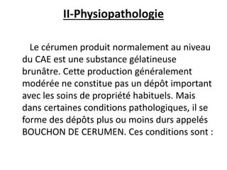II-Physiopathologie
Le cérumen produit normalement au niveau
du CAE est une substance gélatineuse
brunâtre. Cette production généralement
modérée ne constitue pas un dépôt important
avec les soins de propriété habituels. Mais
dans certaines conditions pathologiques, il se
forme des dépôts plus ou moins durs appelés
BOUCHON DE CERUMEN. Ces conditions sont :
 