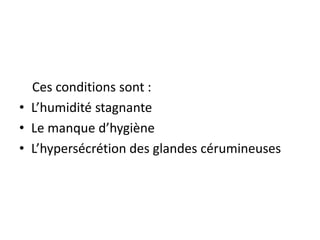 Ces conditions sont :
• L’humidité stagnante
• Le manque d’hygiène
• L’hypersécrétion des glandes cérumineuses
 