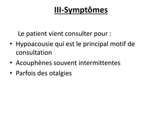 III-Symptômes
Le patient vient consulter pour :
• Hypoacousie qui est le principal motif de
consultation
• Acouphènes souvent intermittentes
• Parfois des otalgies
 