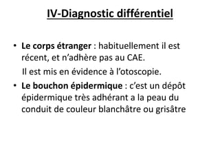 IV-Diagnostic différentiel
• Le corps étranger : habituellement il est
récent, et n’adhère pas au CAE.
Il est mis en évidence à l’otoscopie.
• Le bouchon épidermique : c’est un dépôt
épidermique très adhérant a la peau du
conduit de couleur blanchâtre ou grisâtre
 