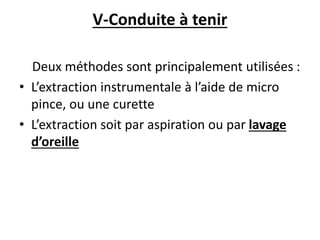 V-Conduite à tenir
Deux méthodes sont principalement utilisées :
• L’extraction instrumentale à l’aide de micro
pince, ou une curette
• L’extraction soit par aspiration ou par lavage
d’oreille
 