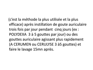 (c’est la méthode la plus utilisée et la plus
efficace) après instillation de goute auriculaire
trois fois par jour pendant cinq jours (ex :
POLYDEXA 3 à 5 gouttes par jour) ou des
gouttes auriculaire agissant plus rapidement
(A CERUMEN ou CERULYSE 3 à5 gouttes) et
faire le lavage 15mn après.
 