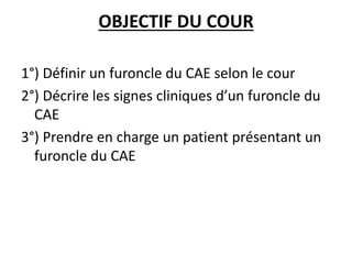 OBJECTIF DU COUR
1°) Définir un furoncle du CAE selon le cour
2°) Décrire les signes cliniques d’un furoncle du
CAE
3°) Prendre en charge un patient présentant un
furoncle du CAE
 