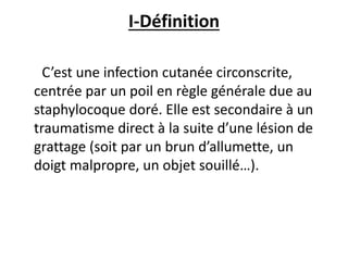 I-Définition
C’est une infection cutanée circonscrite,
centrée par un poil en règle générale due au
staphylocoque doré. Elle est secondaire à un
traumatisme direct à la suite d’une lésion de
grattage (soit par un brun d’allumette, un
doigt malpropre, un objet souillé…).
 