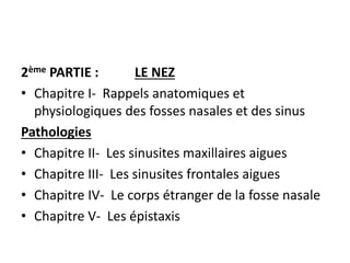 2ème PARTIE : LE NEZ
• Chapitre I- Rappels anatomiques et
physiologiques des fosses nasales et des sinus
Pathologies
• Chapitre II- Les sinusites maxillaires aigues
• Chapitre III- Les sinusites frontales aigues
• Chapitre IV- Le corps étranger de la fosse nasale
• Chapitre V- Les épistaxis
 