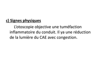 c) Signes physiques
L’otoscopie objective une tuméfaction
inflammatoire du conduit. Il ya une réduction
de la lumière du CAE avec congestion.
 
