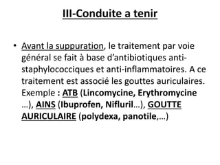III-Conduite a tenir
• Avant la suppuration, le traitement par voie
général se fait à base d’antibiotiques anti-
staphylococciques et anti-inflammatoires. A ce
traitement est associé les gouttes auriculaires.
Exemple : ATB (Lincomycine, Erythromycine
…), AINS (Ibuprofen, Nifluril…), GOUTTE
AURICULAIRE (polydexa, panotile,…)
 