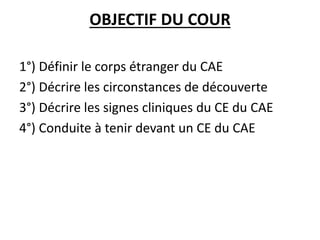 OBJECTIF DU COUR
1°) Définir le corps étranger du CAE
2°) Décrire les circonstances de découverte
3°) Décrire les signes cliniques du CE du CAE
4°) Conduite à tenir devant un CE du CAE
 